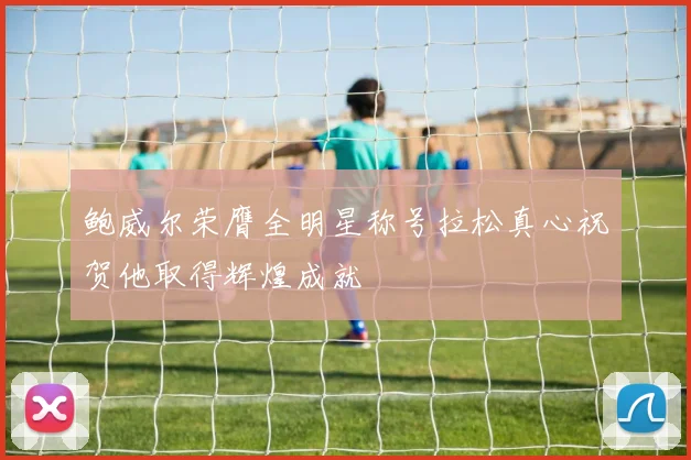 鲍威尔荣膺全明星称号拉松真心祝贺他取得辉煌成就
