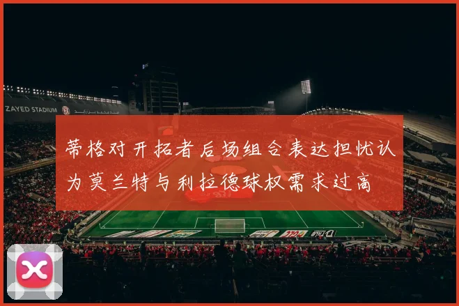 蒂格对开拓者后场组合表达担忧认为莫兰特与利拉德球权需求过高