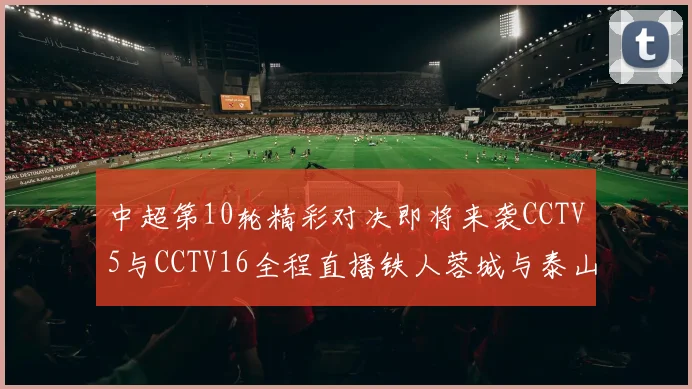 中超第10轮精彩对决即将来袭CCTV5与CCTV16全程直播铁人蓉城与泰山申花之战