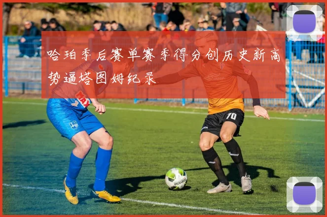 哈珀季后赛单赛季得分创历史新高势逼塔图姆纪录