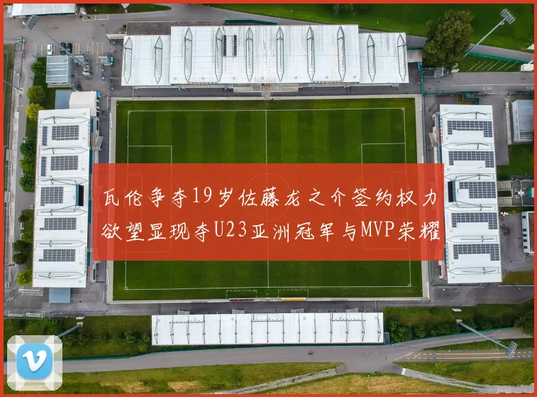 瓦伦争夺19岁佐藤龙之介签约权力欲望显现夺U23亚洲冠军与MVP荣耀