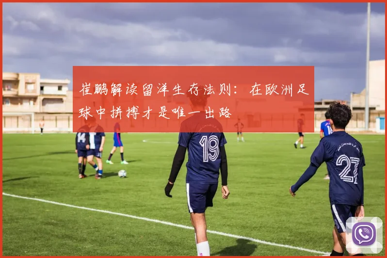 崔鹏解读留洋生存法则：在欧洲足球中拼搏才是唯一出路