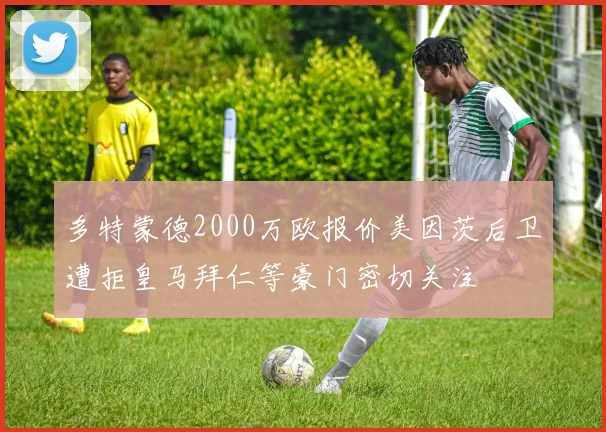 多特蒙德2000万欧报价美因茨后卫遭拒皇马拜仁等豪门密切关注