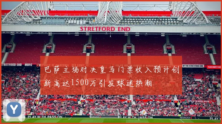 巴萨主场对决皇马门票收入预计创新高达1500万引发球迷热潮