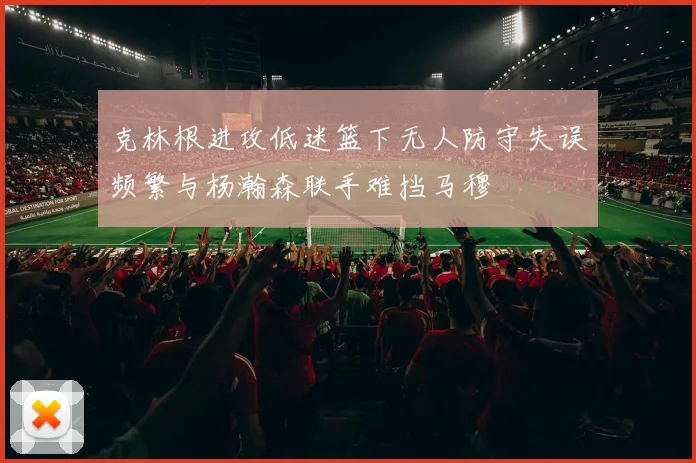 克林根进攻低迷篮下无人防守失误频繁与杨瀚森联手难挡马穆