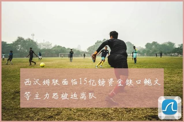 西汉姆联面临15亿镑资金缺口鲍文等主力恐被迫离队