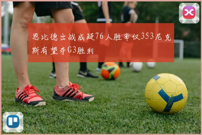 恩比德出战成疑76人胜率仅353尼克斯有望夺G3胜利