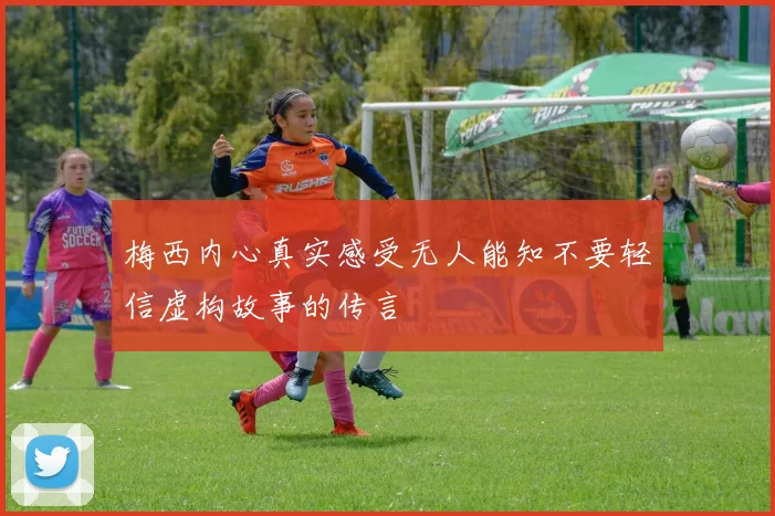梅西内心真实感受无人能知不要轻信虚构故事的传言