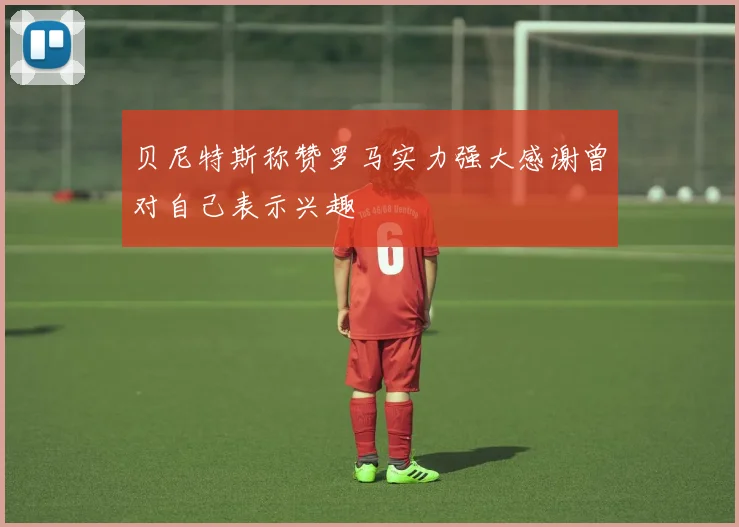 贝尼特斯称赞罗马实力强大感谢曾对自己表示兴趣