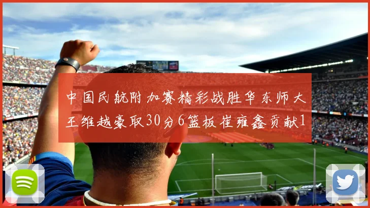 中国民航附加赛精彩战胜华东师大王维越豪取30分6篮板崔雍鑫贡献12分13篮板15助攻