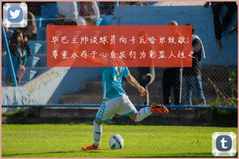 毕巴主帅谈球员向卡瓦哈尔致敬：尊重永存于心自发行为彰显人性之美
