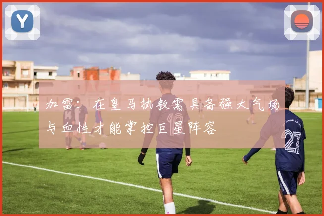 加雷：在皇马执教需具备强大气场与血性才能掌控巨星阵容