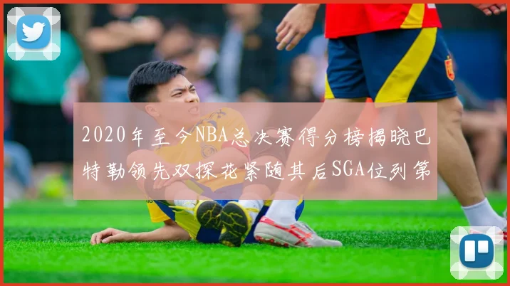 2020年至今NBA总决赛得分榜揭晓巴特勒领先双探花紧随其后SGA位列第四